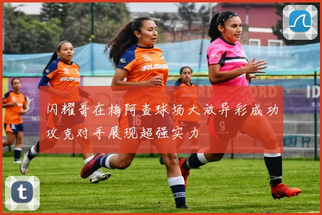 闪耀哥在梅阿查球场大放异彩成功攻克对手展现超强实力