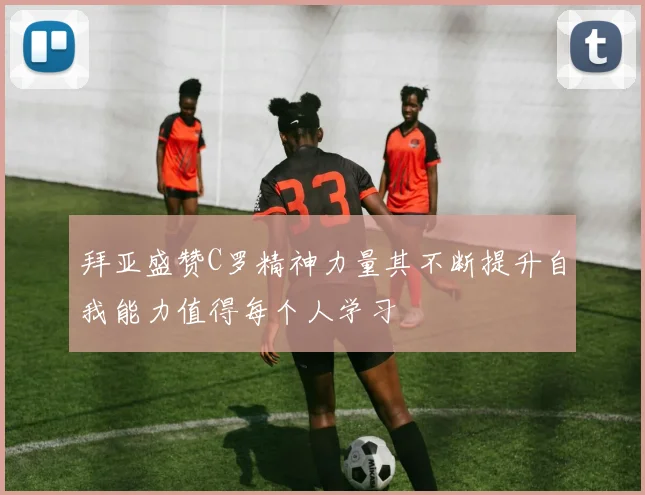拜亚盛赞C罗精神力量其不断提升自我能力值得每个人学习