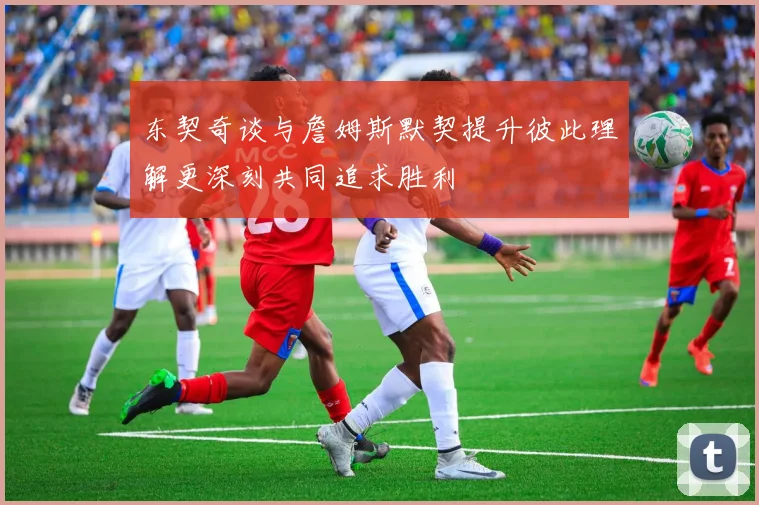 东契奇谈与詹姆斯默契提升彼此理解更深刻共同追求胜利