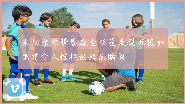 米切尔称赞泰森全明星表现沉稳如老将令人惊艳的精彩瞬间