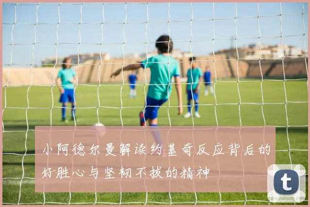 小阿德尔曼解读约基奇反应背后的好胜心与坚韧不拔的精神
