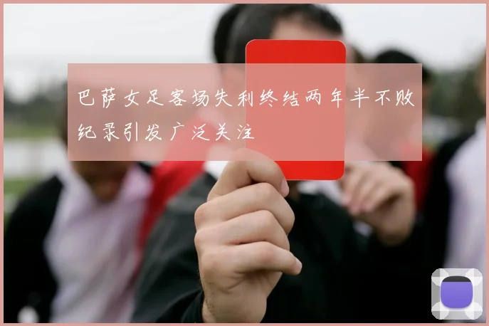 巴萨女足客场失利终结两年半不败纪录引发广泛关注