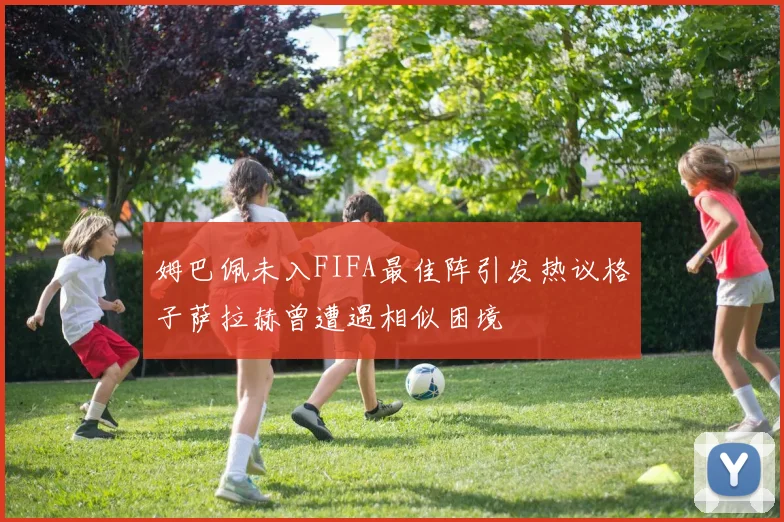 姆巴佩未入FIFA最佳阵引发热议格子萨拉赫曾遭遇相似困境