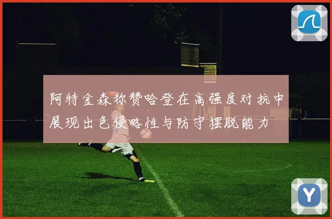阿特金森称赞哈登在高强度对抗中展现出色侵略性与防守摆脱能力