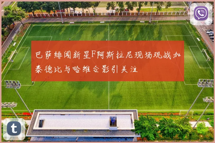 巴萨绯闻新星F阿斯拉尼现场观战加泰德比与哈维合影引关注