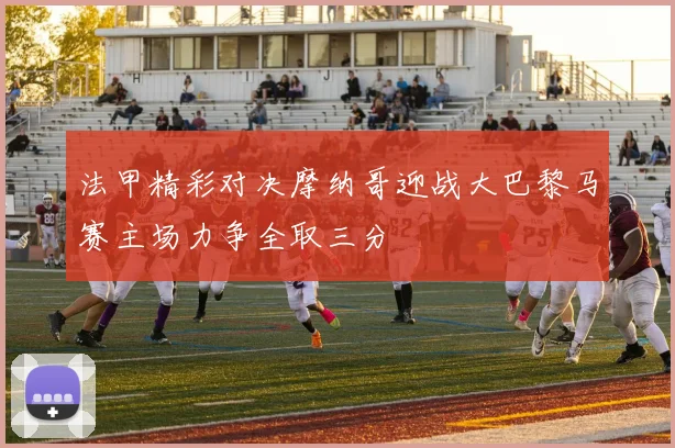 法甲精彩对决摩纳哥迎战大巴黎马赛主场力争全取三分