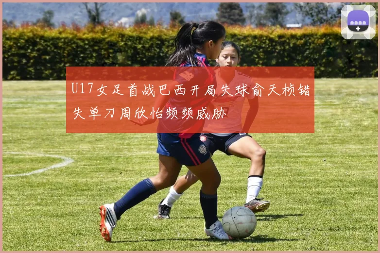 U17女足首战巴西开局失球俞天桢错失单刀周欣怡频频威胁