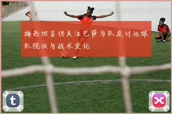 梅西坦言仍关注巴萨与队友讨论球队现状与战术变化