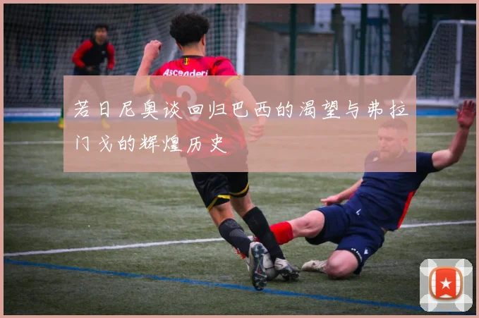 若日尼奥谈回归巴西的渴望与弗拉门戈的辉煌历史
