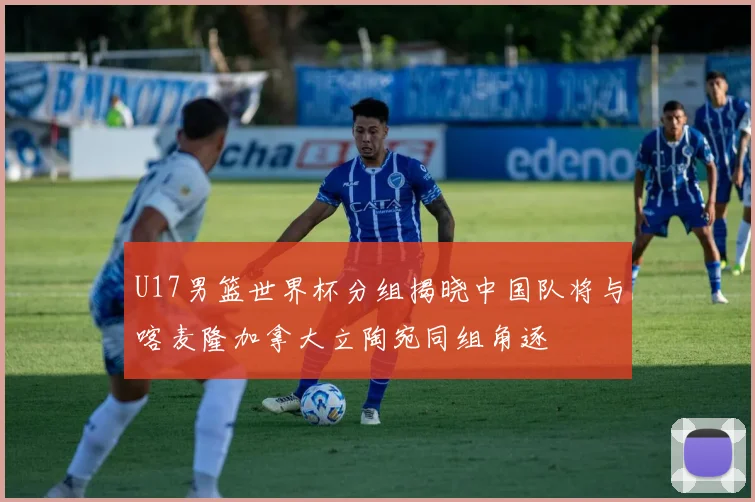 U17男篮世界杯分组揭晓中国队将与喀麦隆加拿大立陶宛同组角逐