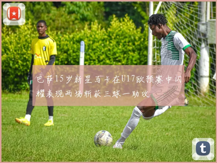 巴萨15岁新星马卡在U17欧预赛中闪耀表现两场斩获三球一助攻