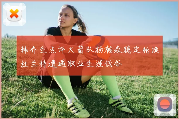 韩乔生点评火箭队杨瀚森稳定轮换杜兰特遭遇职业生涯低谷