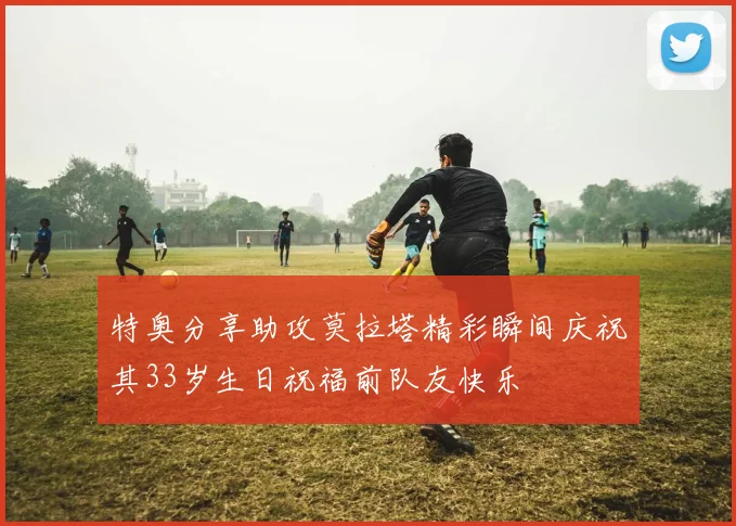 特奥分享助攻莫拉塔精彩瞬间庆祝其33岁生日祝福前队友快乐