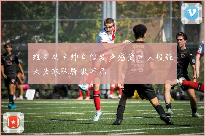 维罗纳主帅自信发声感受巨人般强大为球队骄傲不已