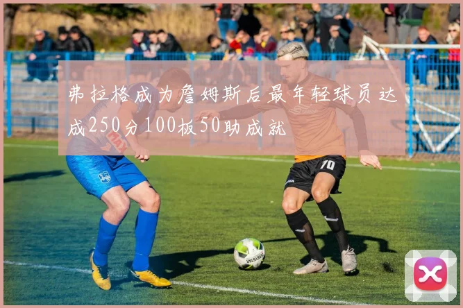 弗拉格成为詹姆斯后最年轻球员达成250分100板50助成就