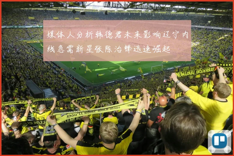 媒体人分析韩德君未来影响辽宁内线急需新星张陈治锋迅速崛起