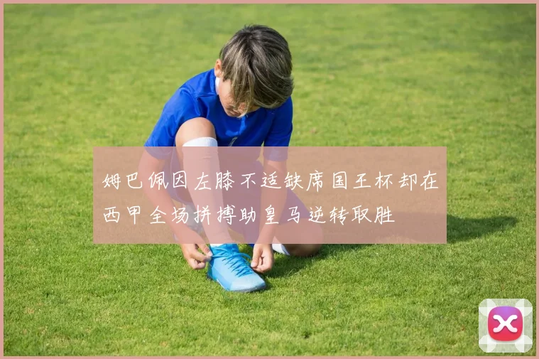 姆巴佩因左膝不适缺席国王杯却在西甲全场拼搏助皇马逆转取胜