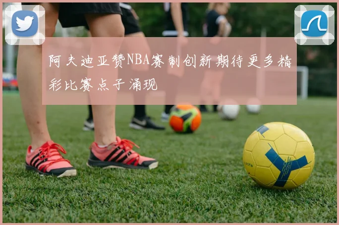 阿夫迪亚赞NBA赛制创新期待更多精彩比赛点子涌现