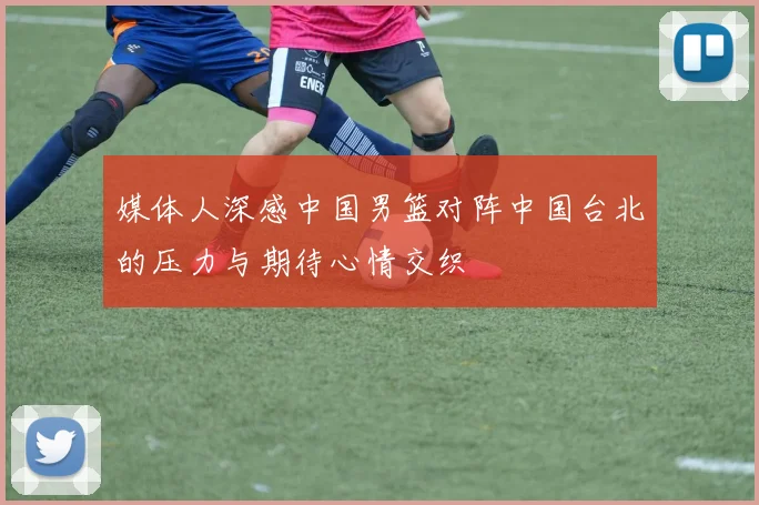 媒体人深感中国男篮对阵中国台北的压力与期待心情交织