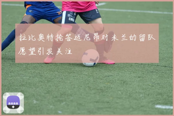 拉比奥特抢答迈尼昂对米兰的留队愿望引发关注