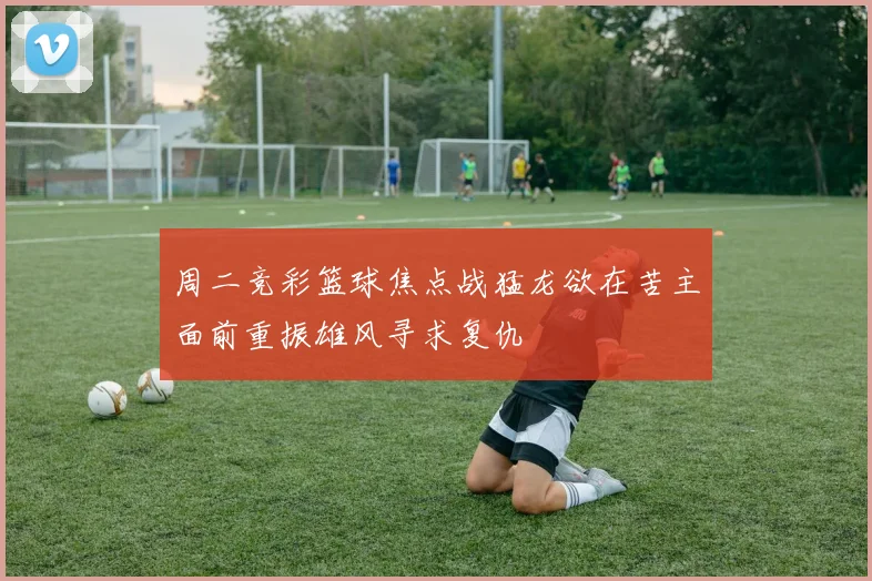 周二竞彩篮球焦点战猛龙欲在苦主面前重振雄风寻求复仇