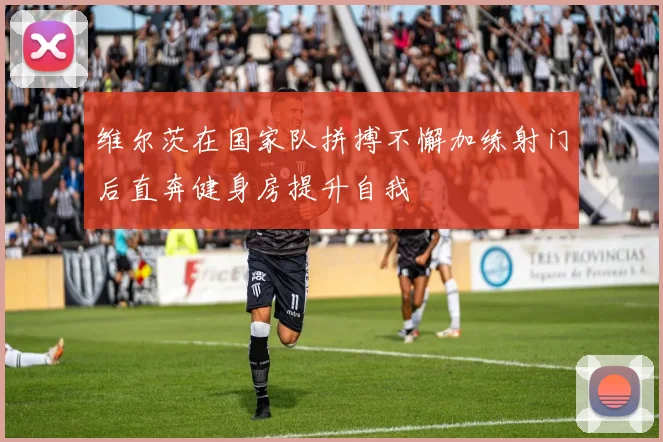 维尔茨在国家队拼搏不懈加练射门后直奔健身房提升自我