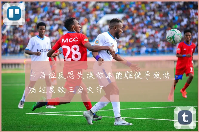 卡马拉反思失误称本能驱使导致协防过度致三分失守