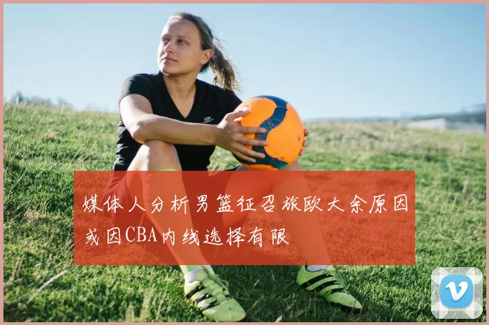 媒体人分析男篮征召旅欧大余原因或因CBA内线选择有限