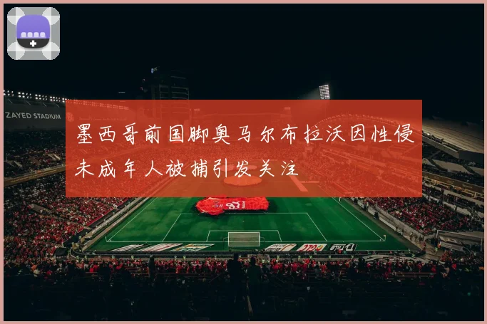 墨西哥前国脚奥马尔布拉沃因性侵未成年人被捕引发关注