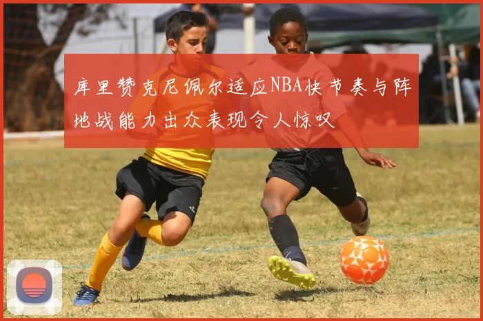 库里赞克尼佩尔适应NBA快节奏与阵地战能力出众表现令人惊叹